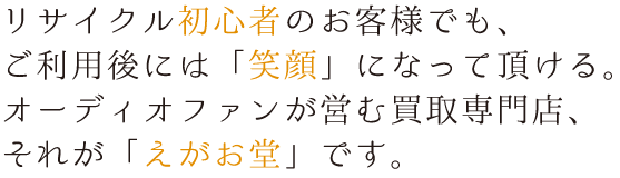 リサイクル初心者のお客様でも、
ご利用後には「笑顔」になって頂ける。
オーディオファンが営む買取専門店、
それが「えがお堂」です。